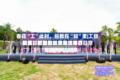 春花“工”此时,投教在“知”里|工银瑞信投教基地走进北京世界
花展,把金融科普融进春日日常
