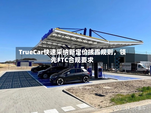 TrueCar快速采纳新定价披露规则,领先FTC合规要求