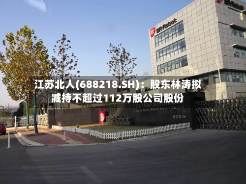 江苏北人(688218.SH):股东林涛拟减持不超过112万股公司股份