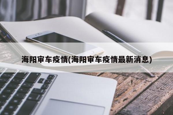海阳审车疫情(海阳审车疫情最新消息)