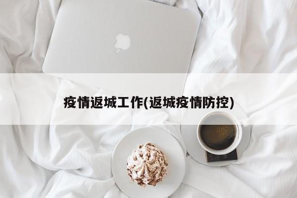 疫情返城工作(返城疫情防控)