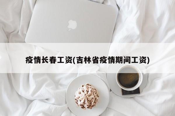 疫情长春工资(吉林省疫情期间工资)