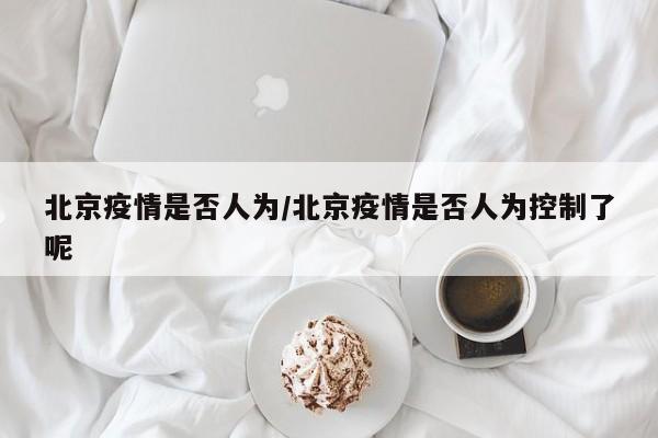 北京疫情是否人为/北京疫情是否人为控制了呢