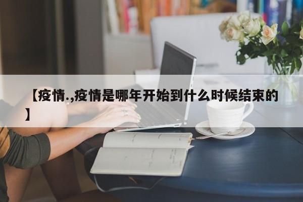 【疫情.,疫情是哪年开始到什么时候结束的】