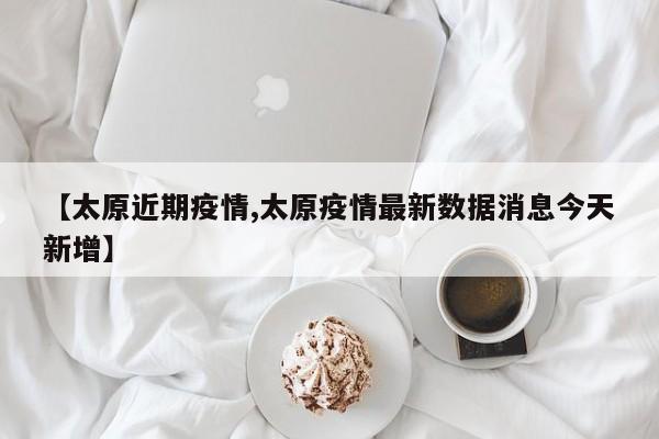 【太原近期疫情,太原疫情最新数据消息今天新增】