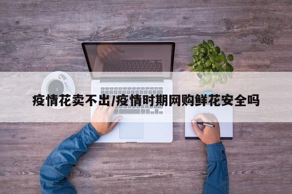 疫情花卖不出/疫情时期网购鲜花安全吗