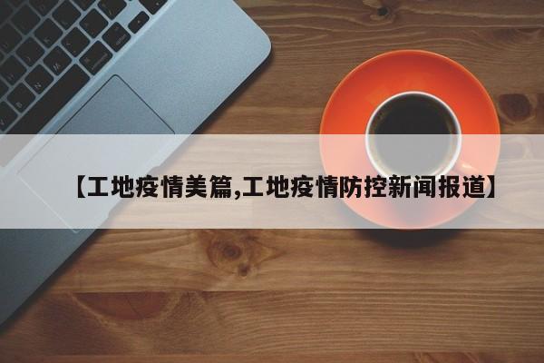 【工地疫情美篇,工地疫情防控新闻报道】