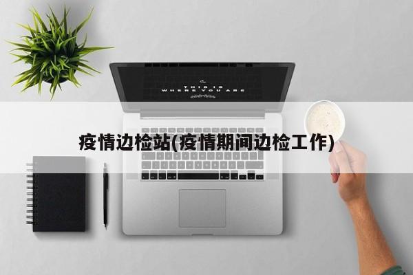 疫情边检站(疫情期间边检工作)