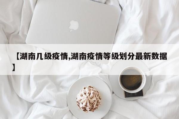 【湖南几级疫情,湖南疫情等级划分最新数据】