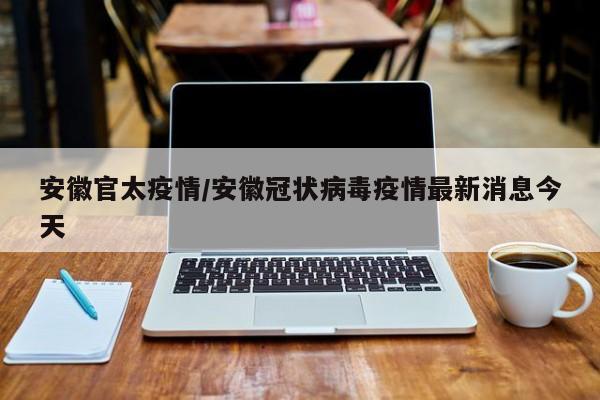 安徽官太疫情/安徽冠状病毒疫情最新消息今天