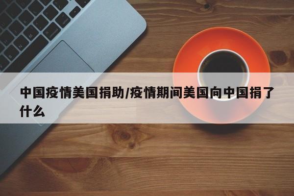 中国疫情美国捐助/疫情期间美国向中国捐了什么